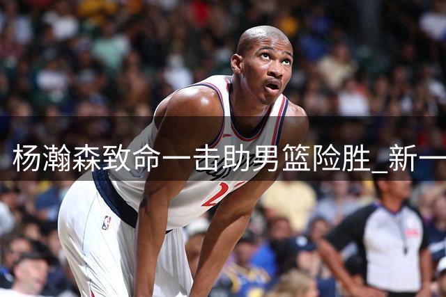 杨瀚森致命一击助男篮险胜 新一代核心初露峥嵘